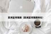亚洲篮球强国（亚洲篮球强国排名）